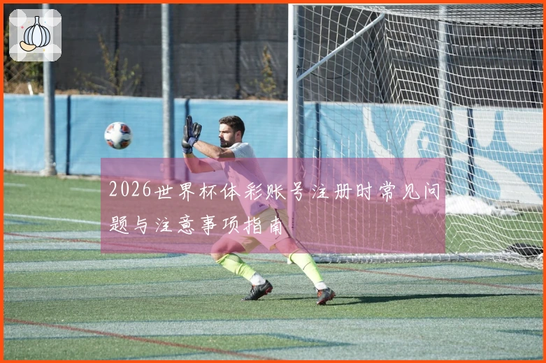 2026世界杯体彩账号注册时常见问题与注意事项指南