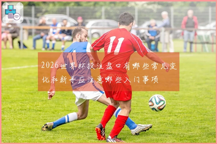 2026世界杯投注盘口有哪些常见变化和新手应注意哪些入门事项